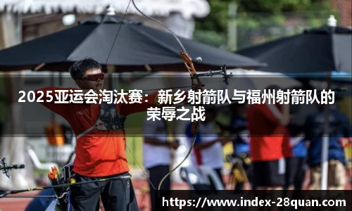 2025亚运会淘汰赛：新乡射箭队与福州射箭队的荣辱之战